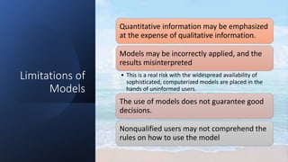 Limitations of
Models
Quantitative information may be emphasized
at the expense of qualitative information.
Models may be incorrectly applied, and the
results misinterpreted
• This is a real risk with the widespread availability of
sophisticated, computerized models are placed in the
hands of uninformed users.
The use of models does not guarantee good
decisions.
Nonqualified users may not comprehend the
rules on how to use the model
 