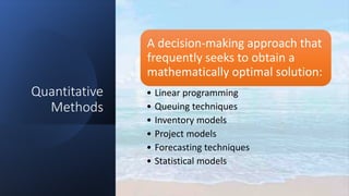 Quantitative
Methods
A decision-making approach that
frequently seeks to obtain a
mathematically optimal solution:
• Linear programming
• Queuing techniques
• Inventory models
• Project models
• Forecasting techniques
• Statistical models
 