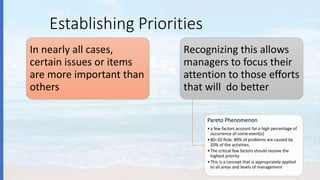 Establishing Priorities
In nearly all cases,
certain issues or items
are more important than
others
Recognizing this allows
managers to focus their
attention to those efforts
that will do better
Pareto Phenomenon
•a few factors account for a high percentage of
occurrence of some event(s)
•80–20 Rule: 80% of problems are caused by
20% of the activities.
•The critical few factors should receive the
highest priority
•This is a concept that is appropriately applied
to all areas and levels of management
 