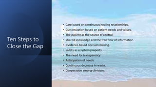Ten Steps to
Close the Gap
• Care based on continuous healing relationships.
• Customization based on patient needs and values.
• The patient as the source of control.
• Shared knowledge and the free flow of information.
• Evidence-based decision making.
• Safety as a system property.
• The need for transparency
• Anticipation of needs.
• Continuous decrease in waste.
• Cooperation among clinicians.
 