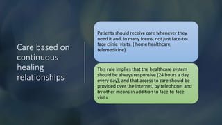 Care based on
continuous
healing
relationships
Patients should receive care whenever they
need it and, in many forms, not just face-to-
face clinic visits. ( home healthcare,
telemedicine)
This rule implies that the healthcare system
should be always responsive (24 hours a day,
every day), and that access to care should be
provided over the Internet, by telephone, and
by other means in addition to face-to-face
visits
 