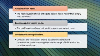 • The health system should anticipate patient needs rather than simply
react to events.
Anticipation of needs.
• The health system should not waste resources or patient time.
Continuous decrease in waste.
• Clinicians and institutions should actively collaborate and
communicate to ensure an appropriate exchange of information and
coordination of care.
Cooperation among clinicians.
 