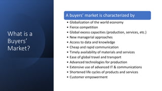 What is a
Buyers’
Market?
A buyers’ market is characterized by
• Globalization of the world economy
• Fierce competition
• Global excess capacities (production, services, etc.)
• New managerial approaches
• Access to data and knowledge
• Cheap and rapid communication
• Timely availability of materials and services
• Ease of global travel and transport
• Advanced technologies for production
• Extensive use of advanced IT & communications
• Shortened life cycles of products and services
• Customer empowerment
 
