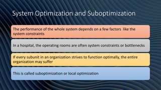 System Optimization and Suboptimization
The performance of the whole system depends on a few factors like the
system constraints
In a hospital, the operating rooms are often system constraints or bottlenecks
If every subunit in an organization strives to function optimally, the entire
organization may suffer
This is called suboptimization or local optimization
 