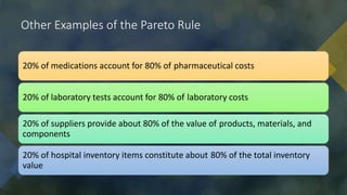 Other Examples of the Pareto Rule
20% of medications account for 80% of pharmaceutical costs
20% of laboratory tests account for 80% of laboratory costs
20% of suppliers provide about 80% of the value of products, materials, and
components
20% of hospital inventory items constitute about 80% of the total inventory
value
 