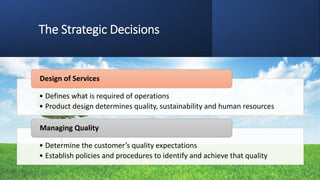 The Strategic Decisions
• Defines what is required of operations
• Product design determines quality, sustainability and human resources
Design of Services
• Determine the customer’s quality expectations
• Establish policies and procedures to identify and achieve that quality
Managing Quality
 