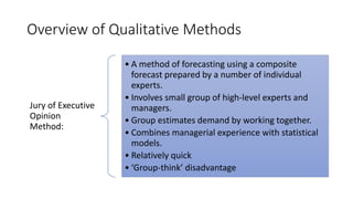 Overview of Qualitative Methods
Jury of Executive
Opinion
Method:
• A method of forecasting using a composite
forecast prepared by a number of individual
experts.
• Involves small group of high-level experts and
managers.
• Group estimates demand by working together.
• Combines managerial experience with statistical
models.
• Relatively quick
• ‘Group-think’ disadvantage
 