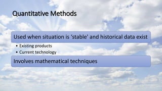 Quantitative Methods
Used when situation is ‘stable' and historical data exist
• Existing products
• Current technology
Involves mathematical techniques
 