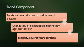 Trend Component
Persistent, overall upward or downward
pattern
Changes due to population, technology,
age, culture, etc.
Typically, several years duration
 
