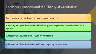 Bottleneck Analysis and the Theory of Constraints
Each work area can have its own unique capacity
Capacity analysis determines the throughput capacity of workstations in a
system
A bottleneck is a limiting factor or constraint
A bottleneck has the lowest effective capacity in a system
 