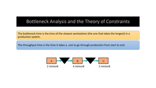 Bottleneck Analysis and the Theory of Constraints
The bottleneck time is the time of the slowest workstation (the one that takes the longest) in a
production system.
The throughput time is the time it takes a unit to go through production from start to end
 