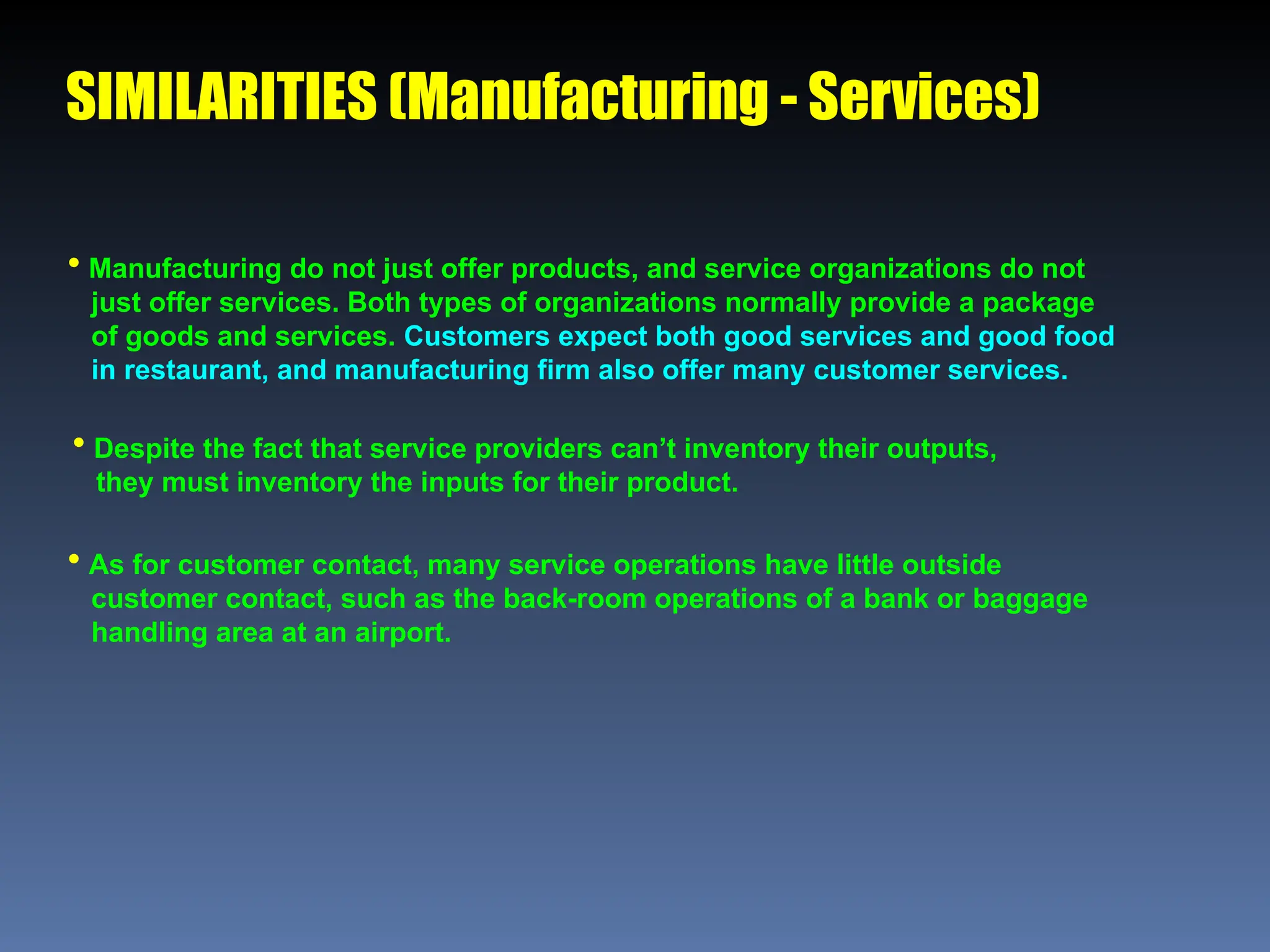SIMILARITIES (Manufacturing - Services)
 Manufacturing do not just offer products, and service organizations do not
just offer services. Both types of organizations normally provide a package
of goods and services. Customers expect both good services and good food
in restaurant, and manufacturing firm also offer many customer services.
 Despite the fact that service providers can’t inventory their outputs,
they must inventory the inputs for their product.
 As for customer contact, many service operations have little outside
customer contact, such as the back-room operations of a bank or baggage
handling area at an airport.
 