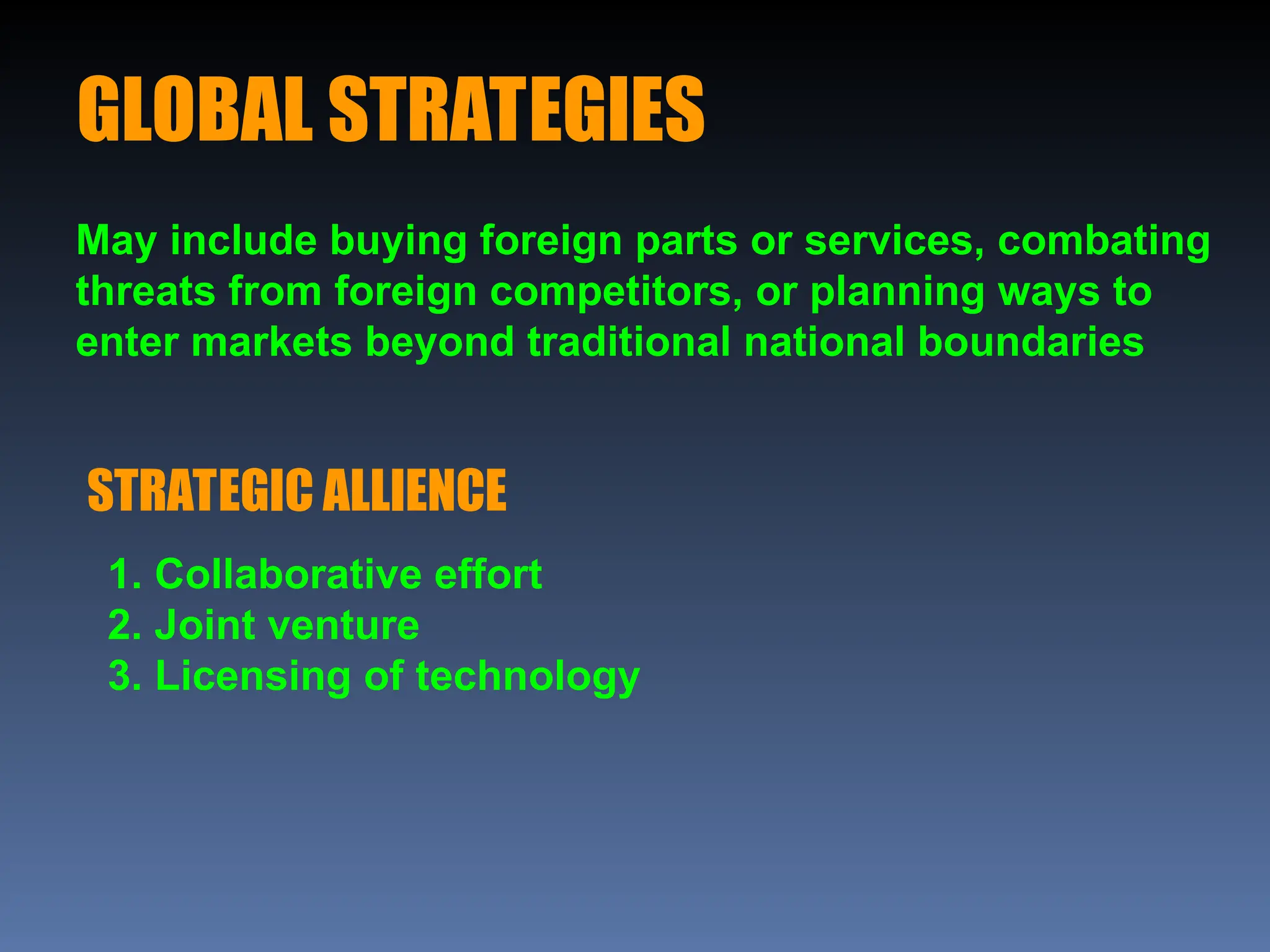 GLOBAL STRATEGIES
May include buying foreign parts or services, combating
threats from foreign competitors, or planning ways to
enter markets beyond traditional national boundaries
STRATEGIC ALLIENCE
1. Collaborative effort
2. Joint venture
3. Licensing of technology
 