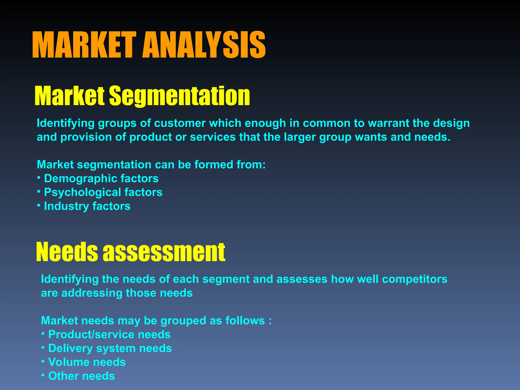 MARKET ANALYSIS
Market Segmentation
Needs assessment
Identifying groups of customer which enough in common to warrant the design
and provision of product or services that the larger group wants and needs.
Market segmentation can be formed from:
• Demographic factors
• Psychological factors
• Industry factors
Identifying the needs of each segment and assesses how well competitors
are addressing those needs
Market needs may be grouped as follows :
• Product/service needs
• Delivery system needs
• Volume needs
• Other needs
 
