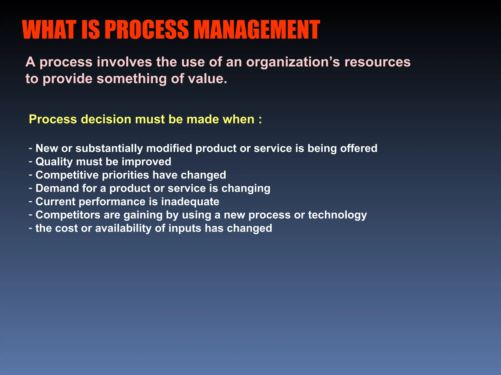 WHAT IS PROCESS MANAGEMENT
A process involves the use of an organization’s resources
to provide something of value.
Process decision must be made when :
- New or substantially modified product or service is being offered
- Quality must be improved
- Competitive priorities have changed
- Demand for a product or service is changing
- Current performance is inadequate
- Competitors are gaining by using a new process or technology
- the cost or availability of inputs has changed
 