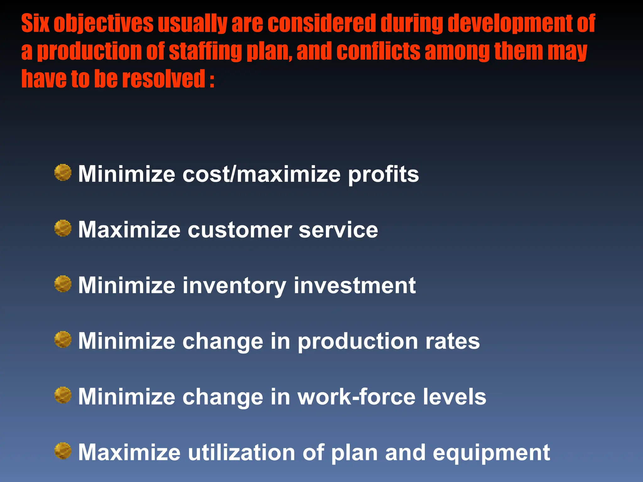 Six objectives usually are considered during development of
a production of staffing plan, and conflicts among them may
have to be resolved :
Minimize cost/maximize profits
Maximize customer service
Minimize inventory investment
Minimize change in production rates
Minimize change in work-force levels
Maximize utilization of plan and equipment
 