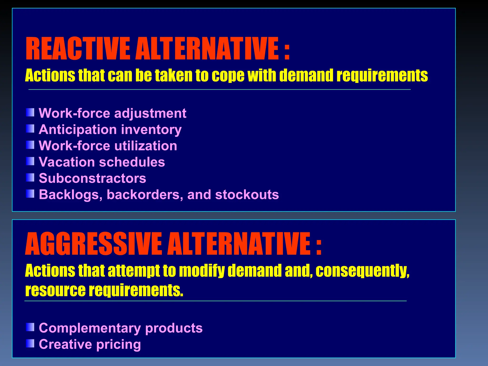 REACTIVE ALTERNATIVE :
Actions that can be taken to cope with demand requirements
Work-force adjustment
Anticipation inventory
Work-force utilization
Vacation schedules
Subconstractors
Backlogs, backorders, and stockouts
AGGRESSIVE ALTERNATIVE :
Actions that attempt to modify demand and, consequently,
resource requirements.
Complementary products
Creative pricing
 