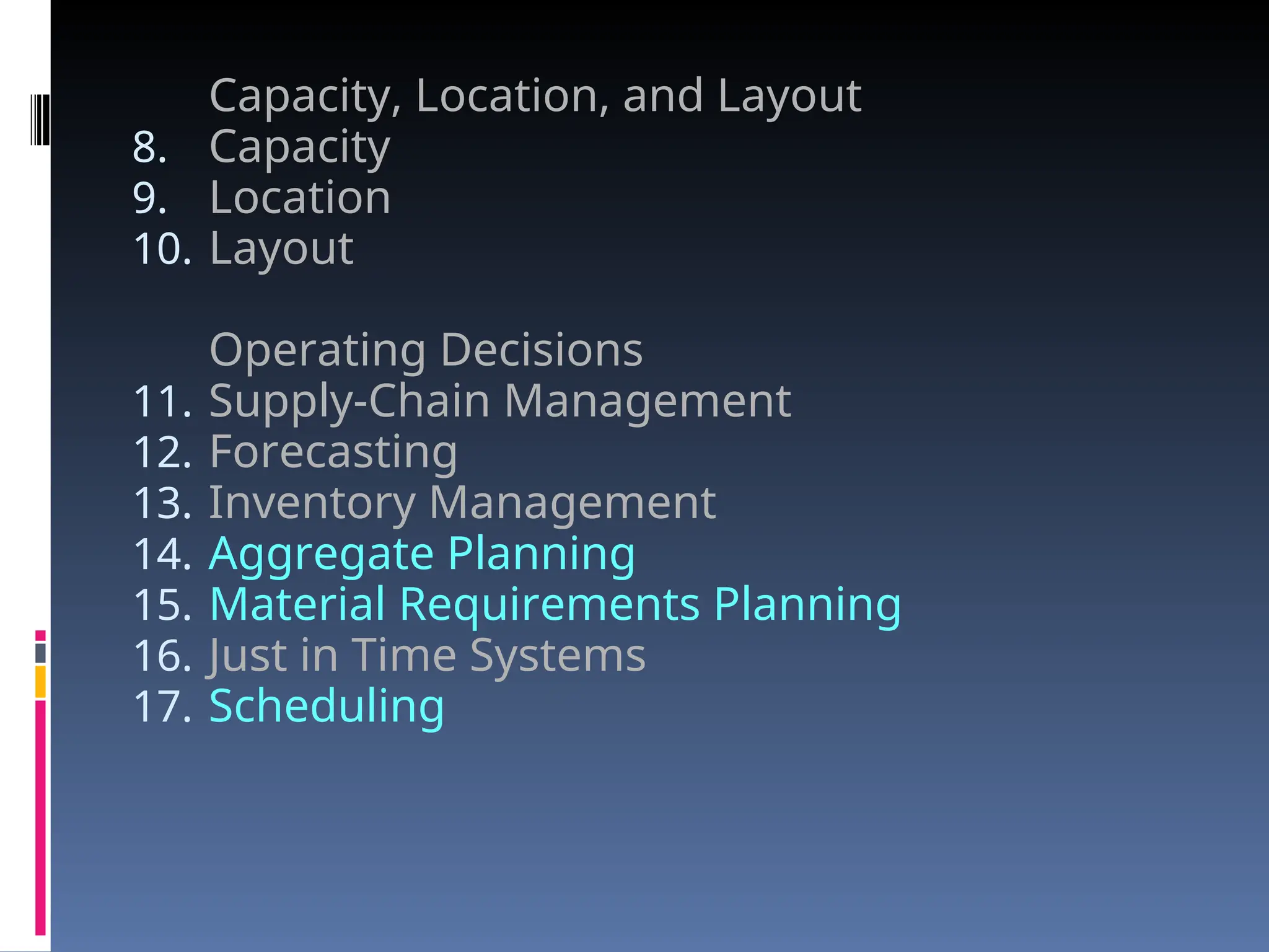 Capacity, Location, and Layout
8. Capacity
9. Location
10. Layout
Operating Decisions
11. Supply-Chain Management
12. Forecasting
13. Inventory Management
14. Aggregate Planning
15. Material Requirements Planning
16. Just in Time Systems
17. Scheduling
 