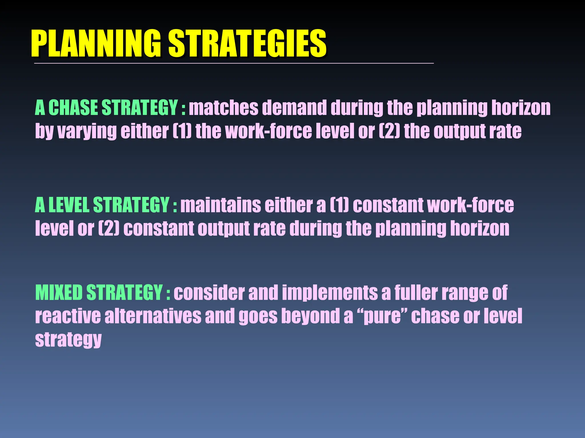 PLANNING STRATEGIES
PLANNING STRATEGIES
A CHASE STRATEGY : matches demand during the planning horizon
by varying either (1) the work-force level or (2) the output rate
A LEVEL STRATEGY : maintains either a (1) constant work-force
level or (2) constant output rate during the planning horizon
MIXED STRATEGY : consider and implements a fuller range of
reactive alternatives and goes beyond a “pure” chase or level
strategy
 