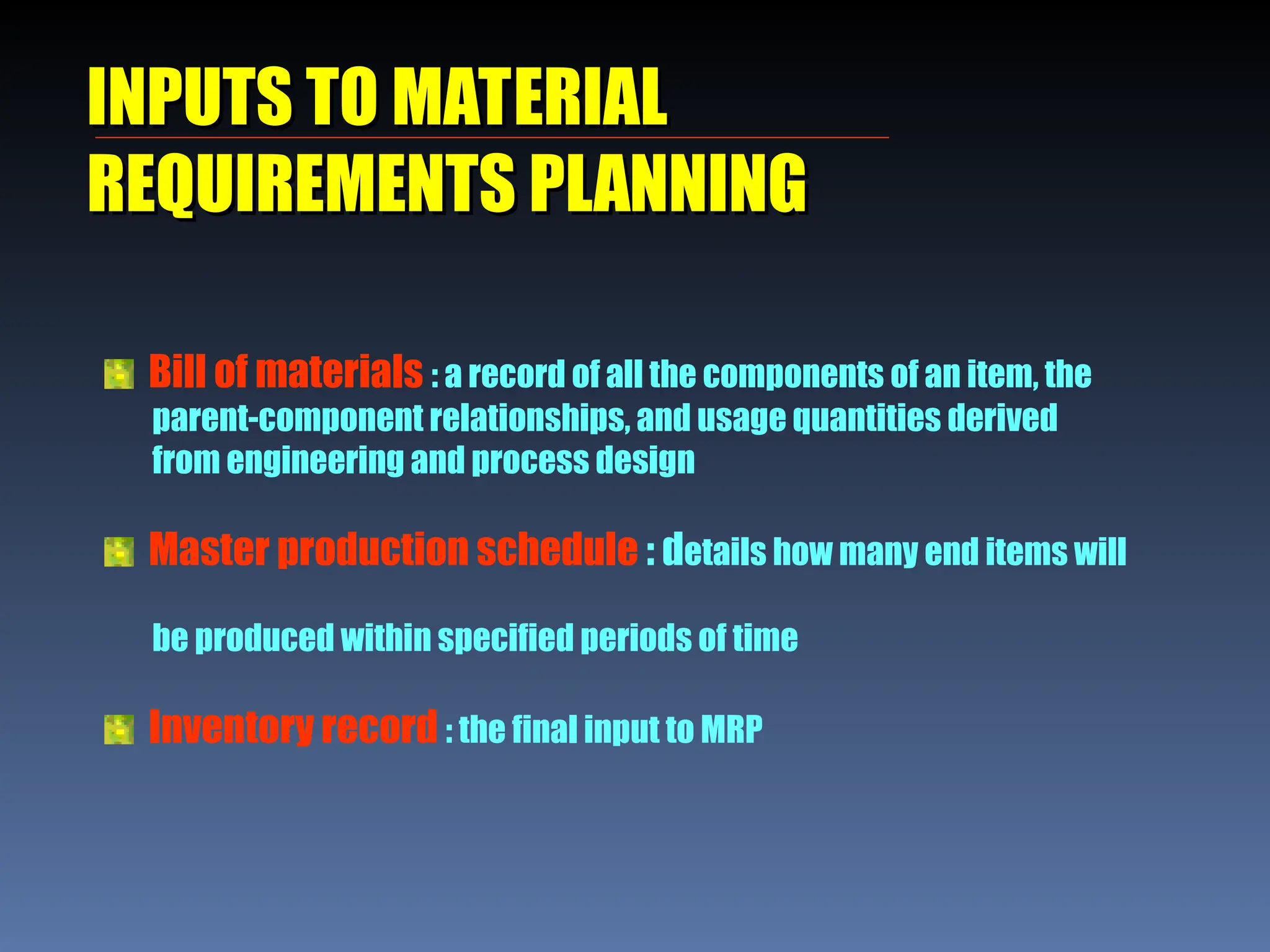 INPUTS TO MATERIAL
INPUTS TO MATERIAL
REQUIREMENTS PLANNING
REQUIREMENTS PLANNING
Bill of materials : a record of all the components of an item, the
parent-component relationships, and usage quantities derived
from engineering and process design
Master production schedule : details how many end items will
be produced within specified periods of time
Inventory record : the final input to MRP
 