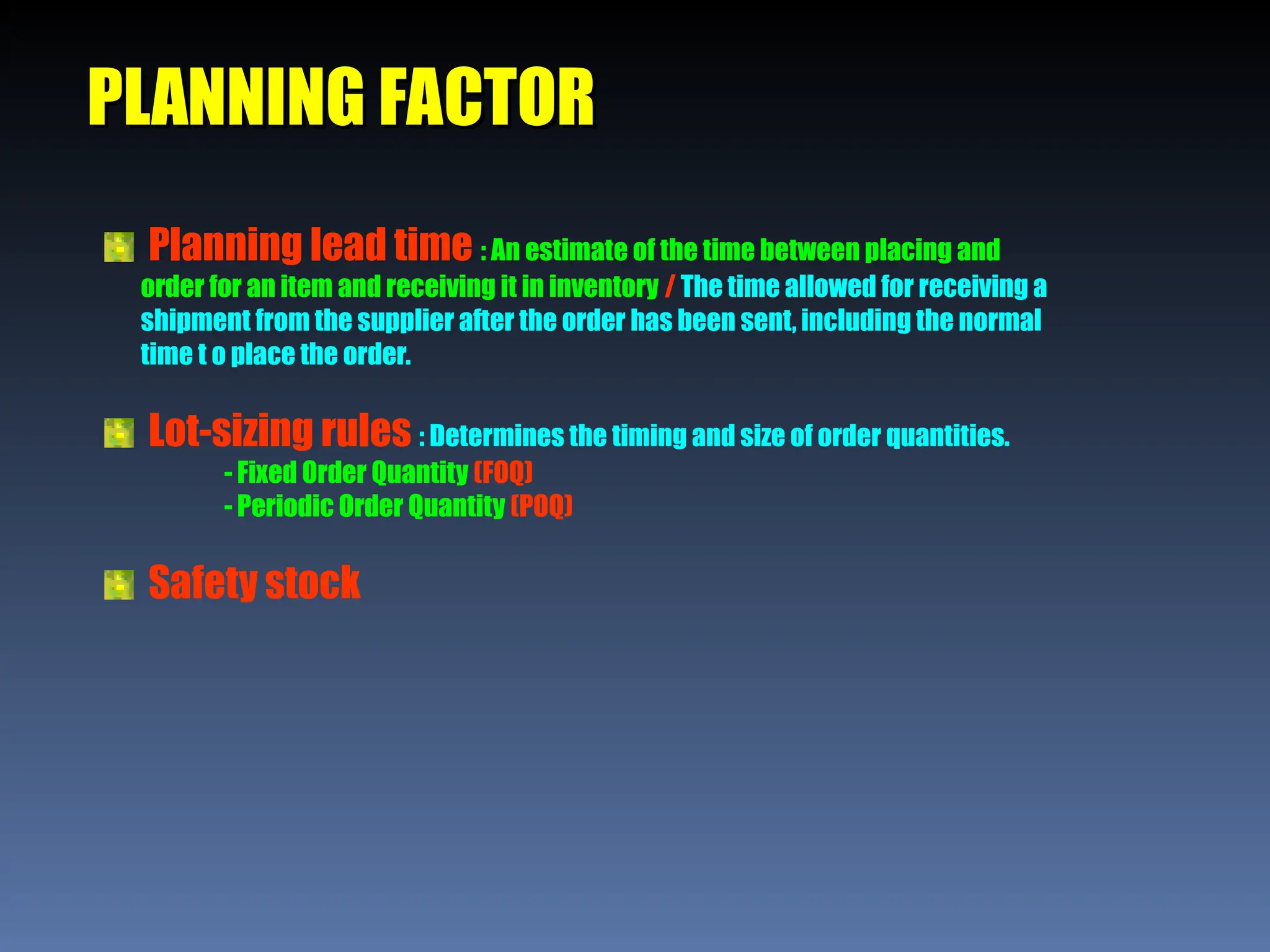 PLANNING FACTOR
PLANNING FACTOR
Planning lead time : An estimate of the time between placing and
order for an item and receiving it in inventory / The time allowed for receiving a
shipment from the supplier after the order has been sent, including the normal
time t o place the order.
Lot-sizing rules : Determines the timing and size of order quantities.
- Fixed Order Quantity (FOQ)
- Periodic Order Quantity (POQ)
Safety stock
 