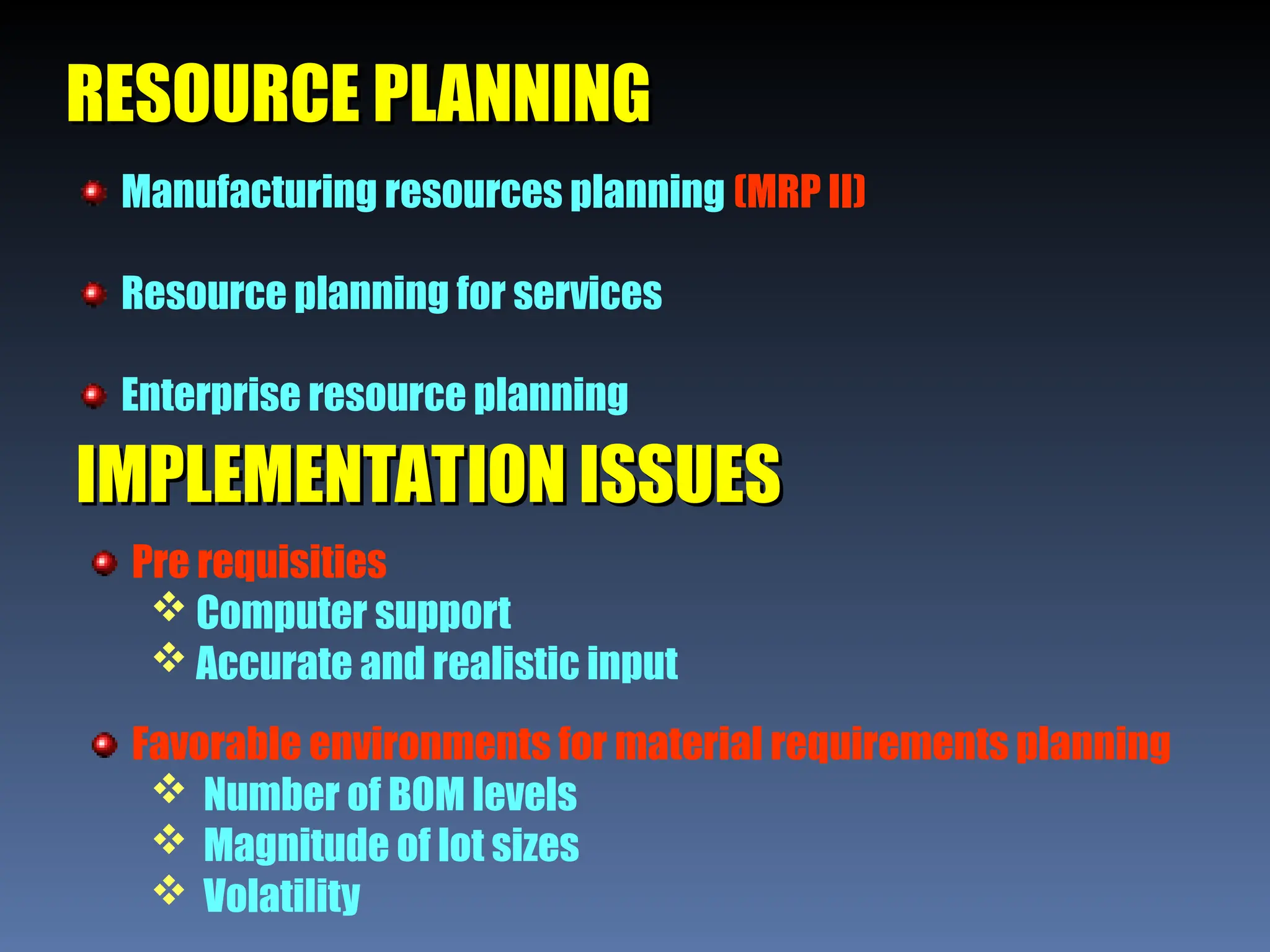 RESOURCE PLANNING
RESOURCE PLANNING
Manufacturing resources planning (MRP II)
Resource planning for services
Enterprise resource planning
IMPLEMENTATION ISSUES
IMPLEMENTATION ISSUES
Pre requisities
 Computer support
 Accurate and realistic input
Favorable environments for material requirements planning
 Number of BOM levels
 Magnitude of lot sizes
 Volatility
 