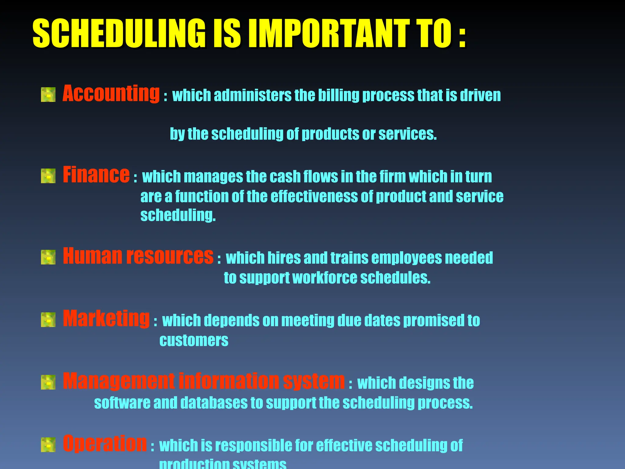 SCHEDULING IS IMPORTANT TO :
SCHEDULING IS IMPORTANT TO :
Accounting : which administers the billing process that is driven
by the scheduling of products or services.
Finance : which manages the cash flows in the firm which in turn
are a function of the effectiveness of product and service
scheduling.
Human resources : which hires and trains employees needed
to support workforce schedules.
Marketing : which depends on meeting due dates promised to
customers
Management information system : which designs the
software and databases to support the scheduling process.
Operation : which is responsible for effective scheduling of
 