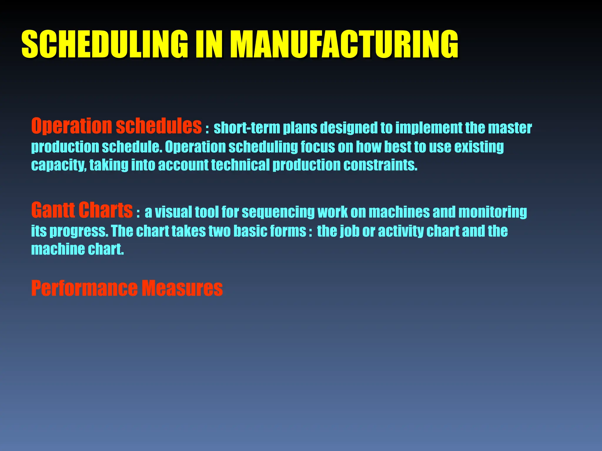 SCHEDULING IN MANUFACTURING
SCHEDULING IN MANUFACTURING
Operation schedules : short-term plans designed to implement the master
production schedule. Operation scheduling focus on how best to use existing
capacity, taking into account technical production constraints.
Gantt Charts : a visual tool for sequencing work on machines and monitoring
its progress. The chart takes two basic forms : the job or activity chart and the
machine chart.
Performance Measures
 