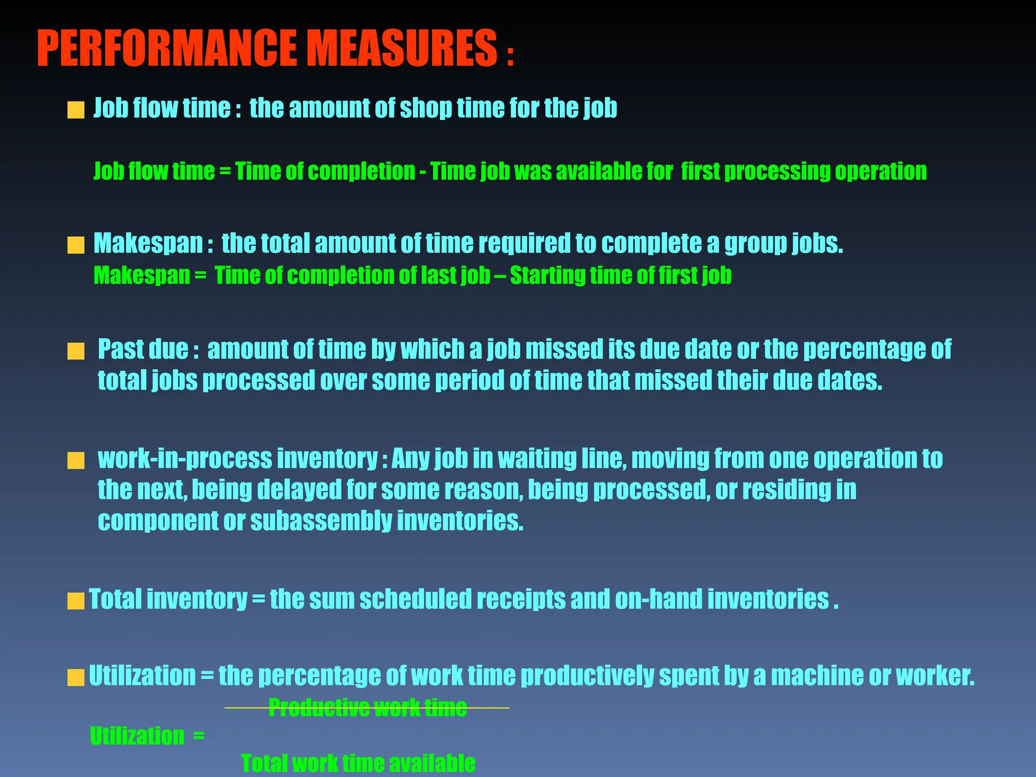 Job flow time : the amount of shop time for the job
Job flow time = Time of completion - Time job was available for first processing operation
Makespan : the total amount of time required to complete a group jobs.
Makespan = Time of completion of last job – Starting time of first job
Past due : amount of time by which a job missed its due date or the percentage of
total jobs processed over some period of time that missed their due dates.
work-in-process inventory : Any job in waiting line, moving from one operation to
the next, being delayed for some reason, being processed, or residing in
component or subassembly inventories.
Total inventory = the sum scheduled receipts and on-hand inventories .
Utilization = the percentage of work time productively spent by a machine or worker.
Productive work time
Utilization =
Total work time available
PERFORMANCE MEASURES :
 