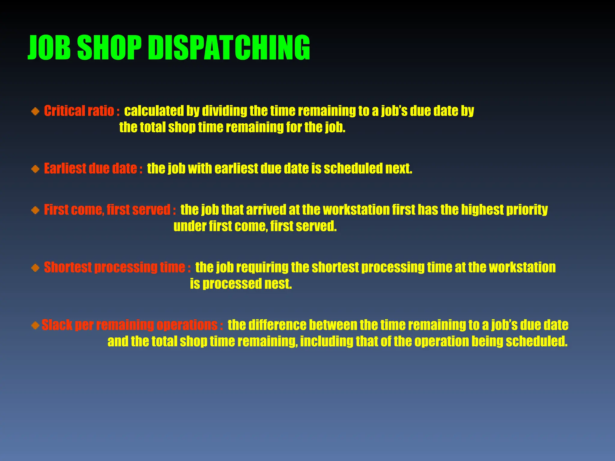 JOB SHOP DISPATCHING
Critical ratio : calculated by dividing the time remaining to a job’s due date by
the total shop time remaining for the job.
Earliest due date : the job with earliest due date is scheduled next.
First come, first served : the job that arrived at the workstation first has the highest priority
under first come, first served.
Shortest processing time : the job requiring the shortest processing time at the workstation
is processed nest.
Slack per remaining operations : the difference between the time remaining to a job’s due date
and the total shop time remaining, including that of the operation being scheduled.
 