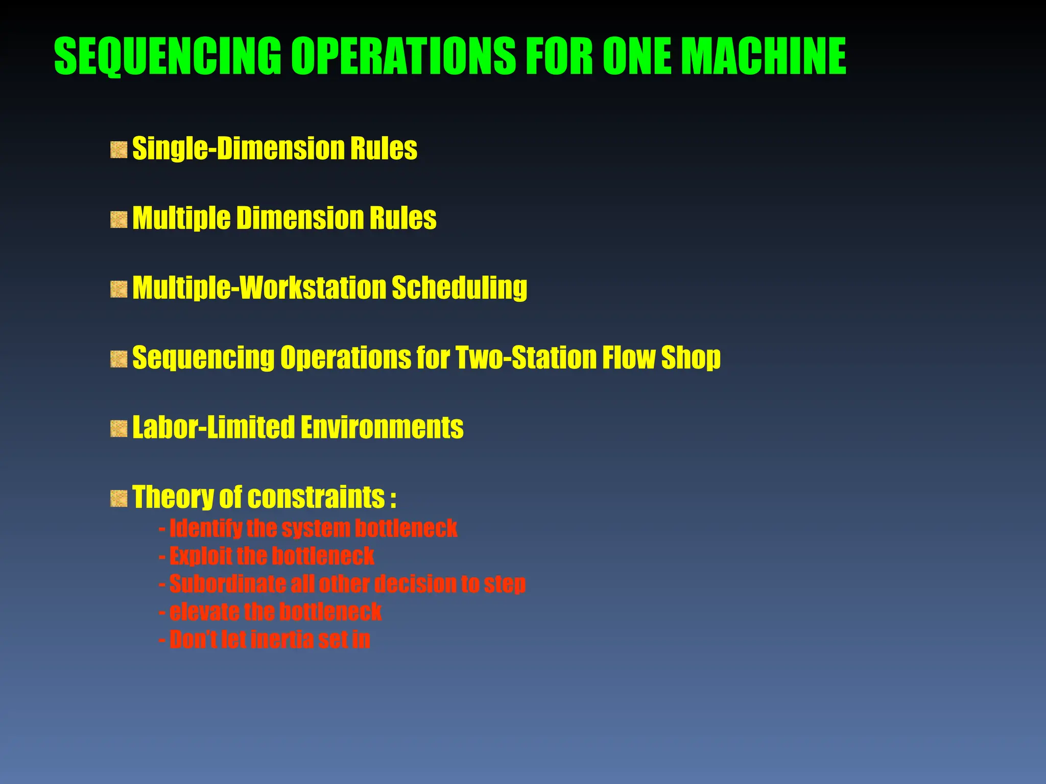 SEQUENCING OPERATIONS FOR ONE MACHINE
Single-Dimension Rules
Multiple Dimension Rules
Multiple-Workstation Scheduling
Sequencing Operations for Two-Station Flow Shop
Labor-Limited Environments
Theory of constraints :
- Identify the system bottleneck
- Exploit the bottleneck
- Subordinate all other decision to step
- elevate the bottleneck
- Don’t let inertia set in
 