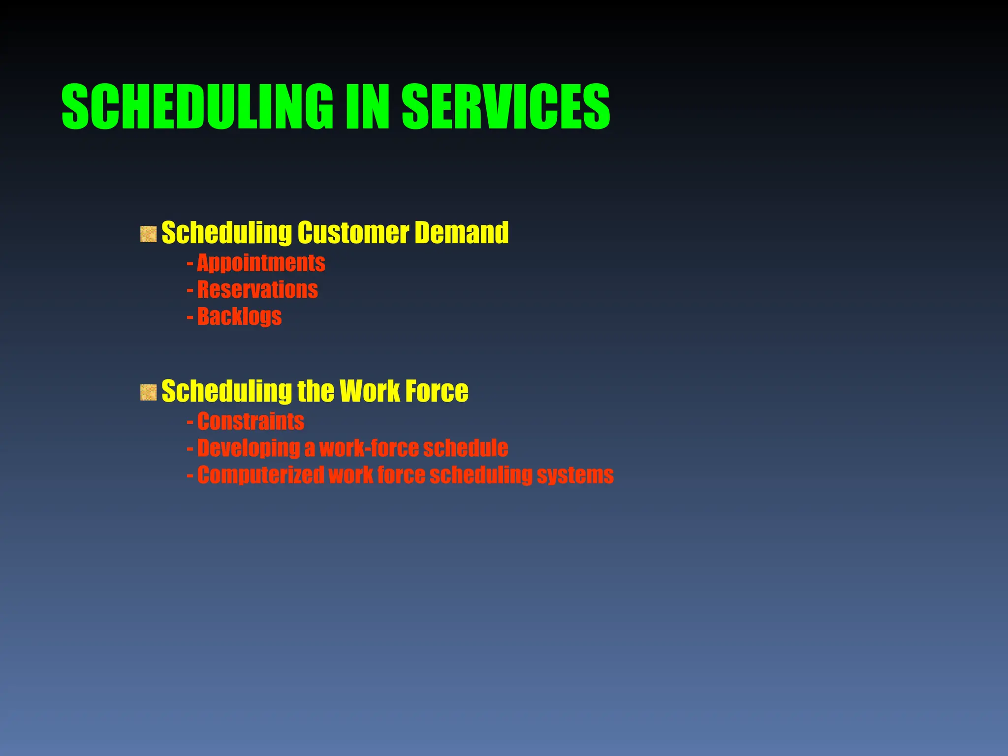 SCHEDULING IN SERVICES
Scheduling Customer Demand
- Appointments
- Reservations
- Backlogs
Scheduling the Work Force
- Constraints
- Developing a work-force schedule
- Computerized work force scheduling systems
 