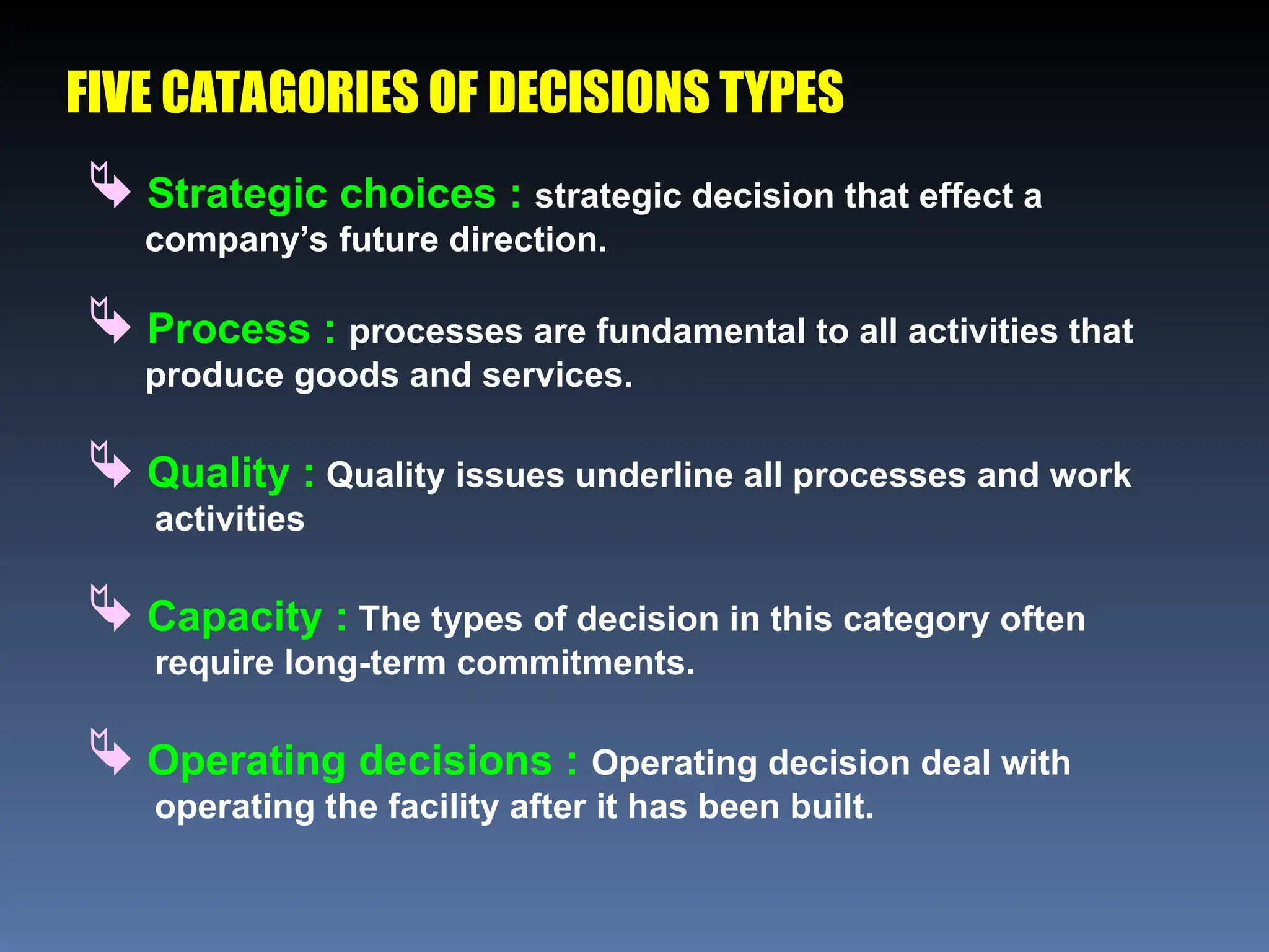 FIVE CATAGORIES OF DECISIONS TYPES
 Strategic choices : strategic decision that effect a
company’s future direction.
 Process : processes are fundamental to all activities that
produce goods and services.
 Quality : Quality issues underline all processes and work
activities
 Capacity : The types of decision in this category often
require long-term commitments.
 Operating decisions : Operating decision deal with
operating the facility after it has been built.
 