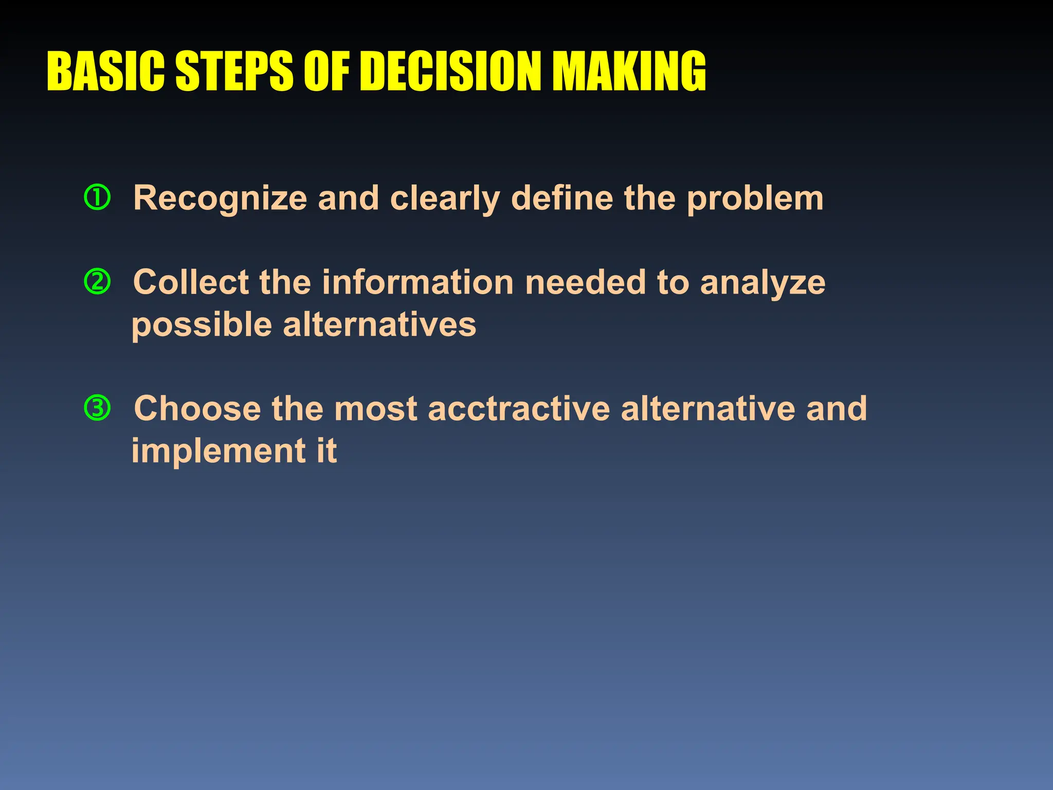 BASIC STEPS OF DECISION MAKING
 Recognize and clearly define the problem
 Collect the information needed to analyze
possible alternatives
 Choose the most acctractive alternative and
implement it
 