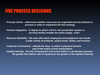 FIVE PROCESS DECISIONS
- Process choice : determines weather resources are organized around products or
process in order to implement the flow strategy
- Vertical integration : is degree to which a firm’s own production system or
services facility handles the entire supply chain
- Resource flexibility : the ease with which employees and equipment can handle
a wide variety of products, output levels, duties, and function.
- Customer involvement : reflects the ways in which customers become
part of the extent of their participation
- Capital intensity : the mix of equipment and human skills in a production process;
the greater the relative cost of equipment, the greater is the capitals intensity
 