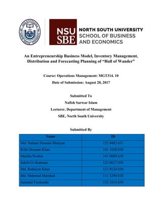 An Entrepreneurship Business Model, Inventory Management,
Distribution and Forecasting Planning of “Hall of Wander”
Course: Operations Management: MGT314. 10
Date of Submission: August 20, 2017
Submitted To
Nafish Sarwar Islam
Lecturer, Department of Management
SBE, North South University
Submitted By
Name ID
Md. Naimul Hossain Bhuiyan 152 0482 631
Rifat Hossain Khan 141 1038 030
Maisha Noshin 141 0889 630
Sakib-Ur-Rahman 123 0627 030
Md. Rubaiyat Khan 121 0124 030
Md. Mahmud Morshed 111 3290 030
Jannatul Ferdoushi 133 1014 630
 