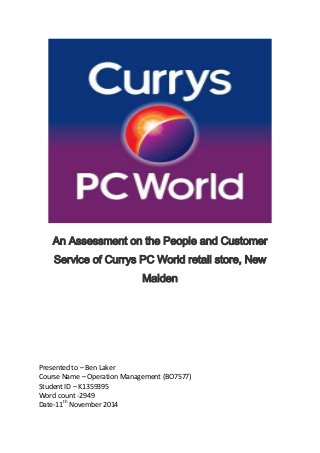 An Assessment on the People and Customer
Service of Currys PC World retail store, New
Malden
Presented to – Ben Laker
Course Name – Operation Management (BO7577)
Student ID – K1359395
Word count -2949
Date-11th
November 2014
 