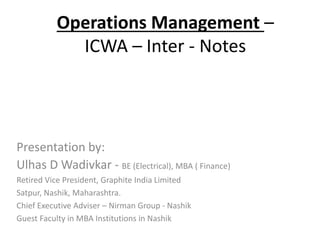 Operations Management –
ICWA – Inter - Notes
Presentation by:
Ulhas D Wadivkar - BE (Electrical), MBA ( Finance)
Retired Vice President, Graphite India Limited
Satpur, Nashik, Maharashtra.
Chief Executive Adviser – Nirman Group - Nashik
Guest Faculty in MBA Institutions in Nashik
 