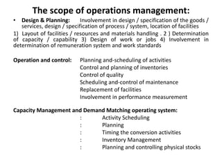 The scope of operations management:
• Design & Planning: Involvement in design / specification of the goods /
services, design / specification of process / system, location of facilities
1) Layout of facilities / resources and materials handling . 2 ) Determination
of capacity / capability 3) Design of work or jobs 4) Involvement in
determination of remuneration system and work standards
Operation and control: Planning and-scheduling of activities
Control and planning of inventories
Control of quality
Scheduling and-control of maintenance
Replacement of facilities
Involvement in performance measurement
Capacity Management and Demand Matching operating system:
: Activity Scheduling
: Planning
: Timing the conversion activities
: Inventory Management
: Planning and controlling physical stocks
 