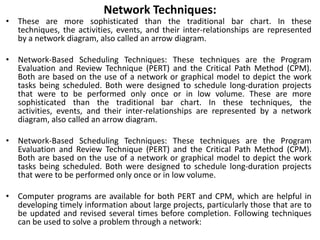Network Techniques:
• These are more sophisticated than the traditional bar chart. In these
techniques, the activities, events, and their inter-relationships are represented
by a network diagram, also called an arrow diagram.
• Network-Based Scheduling Techniques: These techniques are the Program
Evaluation and Review Technique (PERT) and the Critical Path Method (CPM).
Both are based on the use of a network or graphical model to depict the work
tasks being scheduled. Both were designed to schedule long-duration projects
that were to be performed only once or in low volume. These are more
sophisticated than the traditional bar chart. In these techniques, the
activities, events, and their inter-relationships are represented by a network
diagram, also called an arrow diagram.
• Network-Based Scheduling Techniques: These techniques are the Program
Evaluation and Review Technique (PERT) and the Critical Path Method (CPM).
Both are based on the use of a network or graphical model to depict the work
tasks being scheduled. Both were designed to schedule long-duration projects
that were to be performed only once or in low volume.
• Computer programs are available for both PERT and CPM, which are helpful in
developing timely information about large projects, particularly those that are to
be updated and revised several times before completion. Following techniques
can be used to solve a problem through a network:
 