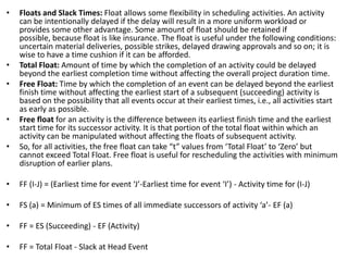 • Floats and Slack Times: Float allows some flexibility in scheduling activities. An activity
can be intentionally delayed if the delay will result in a more uniform workload or
provides some other advantage. Some amount of float should be retained if
possible, because float is like insurance. The float is useful under the following conditions:
uncertain material deliveries, possible strikes, delayed drawing approvals and so on; it is
wise to have a time cushion if it can be afforded.
• Total Float: Amount of time by which the completion of an activity could be delayed
beyond the earliest completion time without affecting the overall project duration time.
• Free Float: Time by which the completion of an event can be delayed beyond the earliest
finish time without affecting the earliest start of a subsequent (succeeding) activity is
based on the possibility that all events occur at their earliest times, i.e., all activities start
as early as possible.
• Free float for an activity is the difference between its earliest finish time and the earliest
start time for its successor activity. It is that portion of the total float within which an
activity can be manipulated without affecting the floats of subsequent activity.
• So, for all activities, the free float can take “t” values from ‘Total Float’ to ‘Zero’ but
cannot exceed Total Float. Free float is useful for rescheduling the activities with minimum
disruption of earlier plans.
• FF (I-J) = (Earliest time for event ‘J’-Earliest time for event ‘I’) - Activity time for (I-J)
• FS (a) = Minimum of ES times of all immediate successors of activity ‘a’- EF (a)
• FF = ES (Succeeding) - EF (Activity)
• FF = Total Float - Slack at Head Event
 
