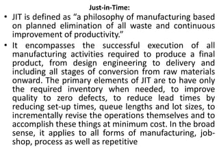 Just-in-Time:
• JIT is defined as “a philosophy of manufacturing based
on planned elimination of all waste and continuous
improvement of productivity.”
• It encompasses the successful execution of all
manufacturing activities required to produce a final
product, from design engineering to delivery and
including all stages of conversion from raw materials
onward. The primary elements of JIT are to have only
the required inventory when needed, to improve
quality to zero defects, to reduce lead times by
reducing set-up times, queue lengths and lot sizes, to
incrementally revise the operations themselves and to
accomplish these things at minimum cost. In the broad
sense, it applies to all forms of manufacturing, job-
shop, process as well as repetitive
 