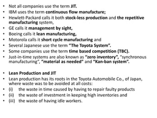 • Not all companies use the term JIT.
• IBM uses the term continuous flow manufacture;
• Hewlett-Packard calls it both stock-less production and the repetitive
manufacturing system,
• GE calls it management by sight,
• Boeing calls it lean manufacturing,
• Motorola calls it short cycle manufacturing and
• Several Japanese use the term “The Toyota System”.
• Some companies use the term time based competition (TBC).
• Just-in-time systems are also known as “zero inventory”, “synchronous
manufacturing”, “material as needed” and “Kan-ban system”.
• Lean Production and JIT
• Lean production has its roots in the Toyota Automobile Co., of Japan,
where waste was to be avoided at all costs:
• (i) the waste in time caused by having to repair faulty products
• (ii) the waste of investment in keeping high inventories and
• (iii) the waste of having idle workers.
 