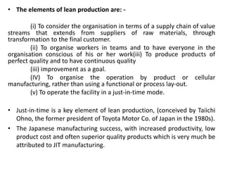 • The elements of lean production are: -
(i) To consider the organisation in terms of a supply chain of value
streams that extends from suppliers of raw materials, through
transformation to the final customer.
(ii) To organise workers in teams and to have everyone in the
organisation conscious of his or her work(iii) To produce products of
perfect quality and to have continuous quality
(iii) improvement as a goal.
(IV) To organise the operation by product or cellular
manufacturing, rather than using a functional or process lay-out.
(v) To operate the facility in a just-in-time mode.
• Just-in-time is a key element of lean production, (conceived by Taiichi
Ohno, the former president of Toyota Motor Co. of Japan in the 1980s).
• The Japanese manufacturing success, with increased productivity, low
product cost and often superior quality products which is very much be
attributed to JIT manufacturing.
 