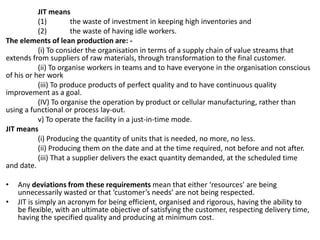 JIT means
(1) the waste of investment in keeping high inventories and
(2) the waste of having idle workers.
The elements of lean production are: -
(i) To consider the organisation in terms of a supply chain of value streams that
extends from suppliers of raw materials, through transformation to the final customer.
(ii) To organise workers in teams and to have everyone in the organisation conscious
of his or her work
(iii) To produce products of perfect quality and to have continuous quality
improvement as a goal.
(IV) To organise the operation by product or cellular manufacturing, rather than
using a functional or process lay-out.
v) To operate the facility in a just-in-time mode.
JIT means
(i) Producing the quantity of units that is needed, no more, no less.
(ii) Producing them on the date and at the time required, not before and not after.
(iii) That a supplier delivers the exact quantity demanded, at the scheduled time
and date.
• Any deviations from these requirements mean that either ‘resources’ are being
unnecessarily wasted or that ‘customer’s needs’ are not being respected.
• JIT is simply an acronym for being efficient, organised and rigorous, having the ability to
be flexible, with an ultimate objective of satisfying the customer, respecting delivery time,
having the specified quality and producing at minimum cost.
 