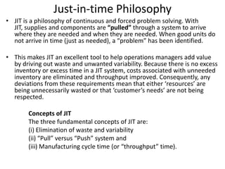 Just-in-time Philosophy
• JIT is a philosophy of continuous and forced problem solving. With
JIT, supplies and components are “pulled” through a system to arrive
where they are needed and when they are needed. When good units do
not arrive in time (just as needed), a “problem” has been identified.
• This makes JIT an excellent tool to help operations managers add value
by driving out waste and unwanted variability. Because there is no excess
inventory or excess time in a JIT system, costs associated with unneeded
inventory are eliminated and throughput improved. Consequently, any
deviations from these requirements mean that either ‘resources’ are
being unnecessarily wasted or that ‘customer’s needs’ are not being
respected.
Concepts of JIT
The three fundamental concepts of JIT are:
(i) Elimination of waste and variability
(ii) “Pull” versus “Push” system and
(iii) Manufacturing cycle time (or “throughput” time).
 