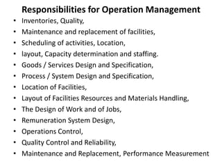 Responsibilities for Operation Management
• Inventories, Quality,
• Maintenance and replacement of facilities,
• Scheduling of activities, Location,
• layout, Capacity determination and staffing.
• Goods / Services Design and Specification,
• Process / System Design and Specification,
• Location of Facilities,
• Layout of Facilities Resources and Materials Handling,
• The Design of Work and of Jobs,
• Remuneration System Design,
• Operations Control,
• Quality Control and Reliability,
• Maintenance and Replacement, Performance Measurement
 