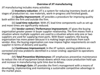 Overview of JIT manufacturing
JIT manufacturing includes many activities:
(i) Inventory reduction: JIT is a system for reducing inventory levels at all
stages of production viz. raw materials, work-in-progress and finished goods.
(ii) Quality improvement: JIT provides a procedure for improving quality
both within the firm and outside the firm.
(iii) Lead time reduction: With JIT, lead time components such as set-up
and move times are significantly reduced.
(IV) Vendor control / Performance improvement: JIT gives the buying
organisation greater power in buyer supplier relationship. The firm moves from a
situation where multiple suppliers are used to a situation where only one or two
suppliers are used for supplying most parts. With fewer suppliers; the buying
organisation has more power because it is making larger purchases from each
vendor. Also, the buying organisation can now impose higher requirements on each
supplier in terms of delivery and quality.
(v) Continuous Improvement: In the JIT system, existing problems are
corrected and new problems identified in a never-ending: approach to operations
management.
(VI) Total Preventive Maintenance: JIT emphasises preventive maintenance
to reduce the risk of equipment break-downs which may cause production hold ups
and increase in manufacturing cycle time due to delays.
(vii) Strategic Gain: JIT provides the firm’s management with a means of
developing, implementing and maintaining a sustainable competitive advantage in
the market place.
 