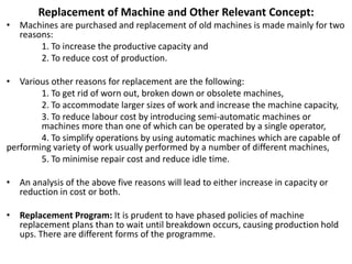 Replacement of Machine and Other Relevant Concept:
• Machines are purchased and replacement of old machines is made mainly for two
reasons:
1. To increase the productive capacity and
2. To reduce cost of production.
• Various other reasons for replacement are the following:
1. To get rid of worn out, broken down or obsolete machines,
2. To accommodate larger sizes of work and increase the machine capacity,
3. To reduce labour cost by introducing semi-automatic machines or
machines more than one of which can be operated by a single operator,
4. To simplify operations by using automatic machines which are capable of
performing variety of work usually performed by a number of different machines,
5. To minimise repair cost and reduce idle time.
• An analysis of the above five reasons will lead to either increase in capacity or
reduction in cost or both.
• Replacement Program: It is prudent to have phased policies of machine
replacement plans than to wait until breakdown occurs, causing production hold
ups. There are different forms of the programme.
 