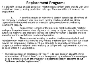 Replacement Program:
It is prudent to have phased policies of machine replacement plans than to wait until
breakdown occurs, causing production hold ups. There are different forms of the
programme.
1. A definite amount of money or a certain percentage of earning of
the company is used each year to replace existing machines which are either
superseded by improved models or are not in tip top condition or are having
insufficient capacity
2. Replacement is made of the oldest or most inadequate machine
each year by up to date machines of greater accuracy or higher capacity. Sometimes
automatic machines are gradually introduced in this way which is capable of doing
several operations with lesser number of operators.
3. The economy of working on various machines are studied .and
replacement of machines are made only to have a definite cost reduction. Whatever
may be the programme, replacement question is to be carefully considered in
prosperous and normal years only. In slump or dull periods, replacement should not
be done unless it is unavoidable.
• The basic concept of ‘Replacement Theory’ is to take decision about the time
when an item of ‘Capital Asset’ should be replaced by another of the same type
or by a different one. In other words ‘Replacement Theory’ concerns about
‘optimum period of replacement’.
 